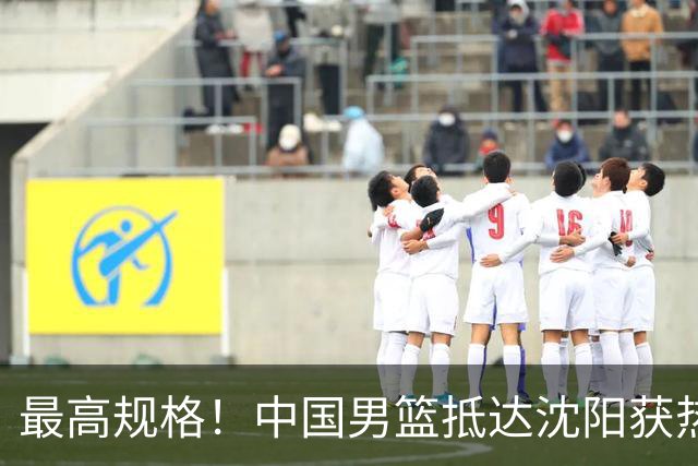最高规格！中国男篮抵达沈阳获热烈欢迎 备战7月3日对决日本