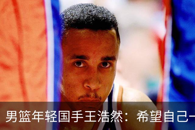 男篮年轻国手王浩然：希望自己一年比一年强