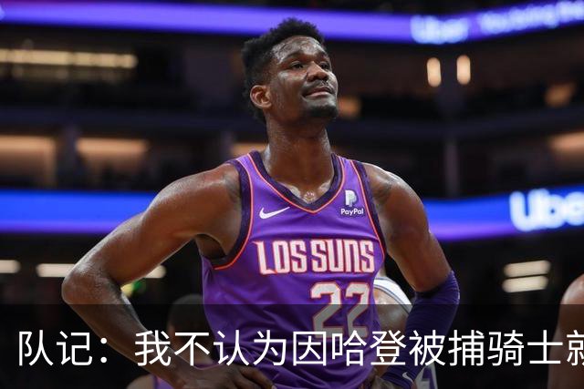 队记：我不认为因哈登被捕骑士就会抛弃他 估计还是2年6000万合同